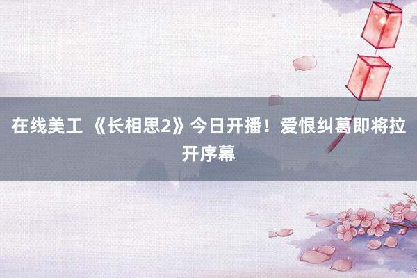 在线美工 《长相思2》今日开播！爱恨纠葛即将拉开序幕