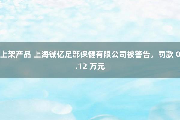 上架产品 上海铖亿足部保健有限公司被警告，罚款 0.12 万元