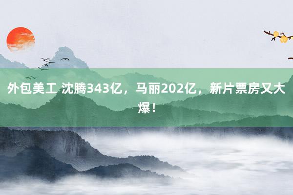 外包美工 沈腾343亿，马丽202亿，新片票房又大爆！