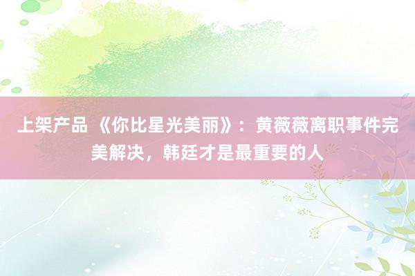 上架产品 《你比星光美丽》：黄薇薇离职事件完美解决，韩廷才是最重要的人