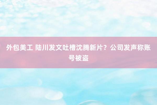 外包美工 陆川发文吐槽沈腾新片？公司发声称账号被盗