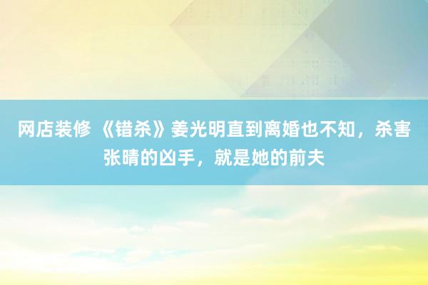 网店装修 《错杀》姜光明直到离婚也不知，杀害张晴的凶手，就是她的前夫