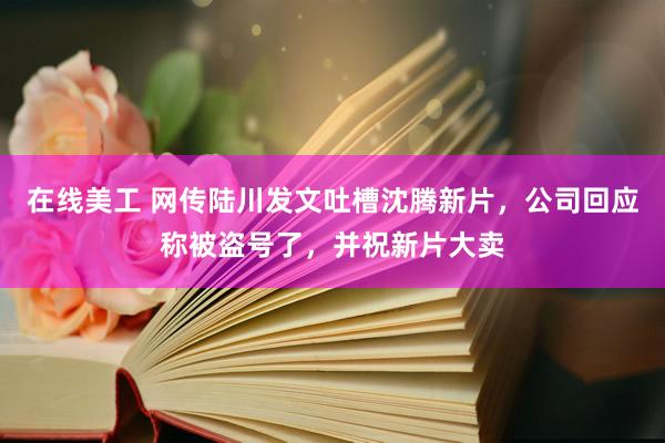 在线美工 网传陆川发文吐槽沈腾新片，公司回应称被盗号了，并祝新片大卖