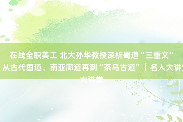 在线全职美工 北大孙华教授深析蜀道“三重义”：从古代国道、南亚廊道再到“茶马古道”｜名人大讲堂