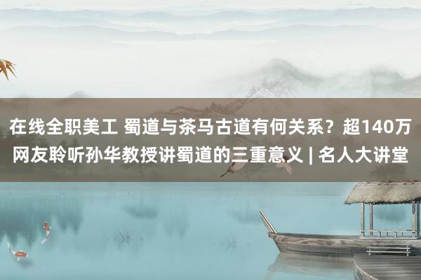 在线全职美工 蜀道与茶马古道有何关系？超140万网友聆听孙华教授讲蜀道的三重意义 | 名人大讲堂