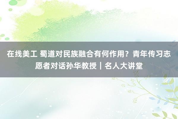 在线美工 蜀道对民族融合有何作用？青年传习志愿者对话孙华教授｜名人大讲堂