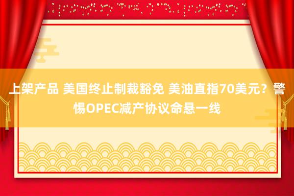 上架产品 美国终止制裁豁免 美油直指70美元？警惕OPEC减产协议命悬一线