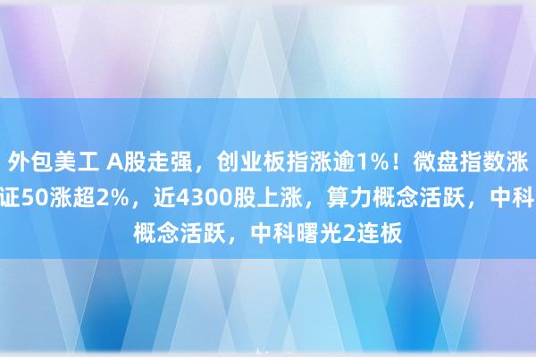 外包美工 A股走强，创业板指涨逾1%！微盘指数涨超2%，北证50涨超2%，近4300股上涨，算力概念活跃，中科曙光2连板