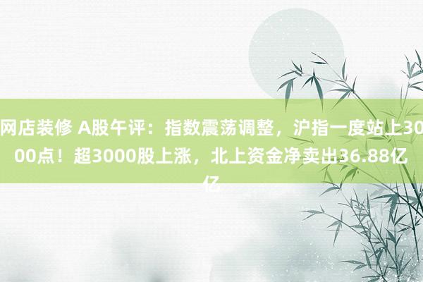 网店装修 A股午评：指数震荡调整，沪指一度站上3000点！超3000股上涨，北上资金净卖出36.88亿