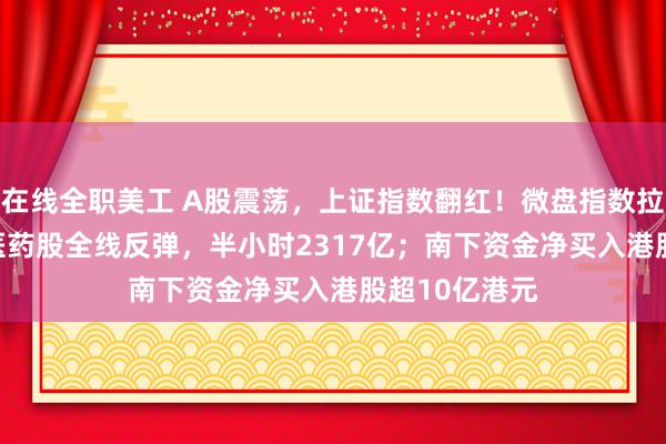 在线全职美工 A股震荡，上证指数翻红！微盘指数拉升1.75%，医药股全线反弹，半小时2317亿；南下资金净买入港股超10亿港元