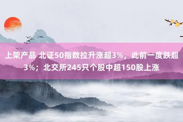 上架产品 北证50指数拉升涨超3%，此前一度跌超3%；北交所245只个股中超150股上涨