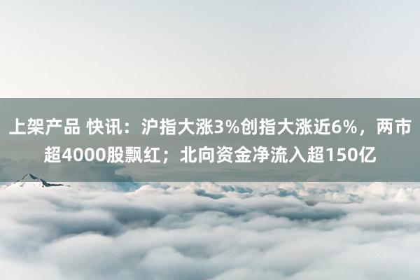 上架产品 快讯：沪指大涨3%创指大涨近6%，两市超4000股飘红；北向资金净流入超150亿