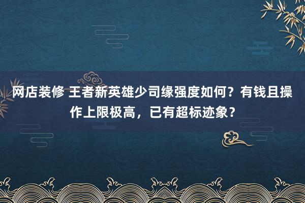 网店装修 王者新英雄少司缘强度如何？有钱且操作上限极高，已有超标迹象？