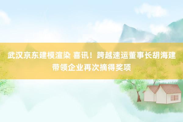 武汉京东建模渲染 喜讯！跨越速运董事长胡海建带领企业再次摘得奖项