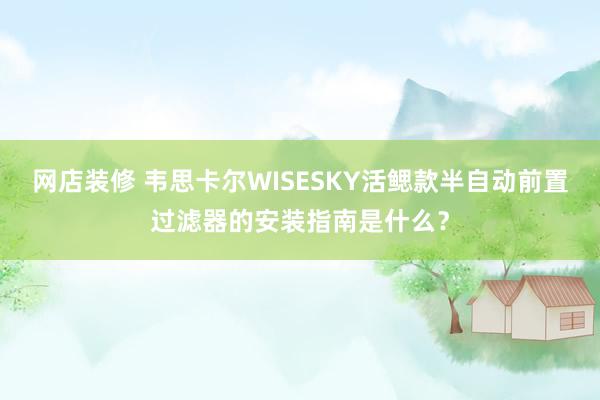 网店装修 韦思卡尔WISESKY活鳃款半自动前置过滤器的安装指南是什么？