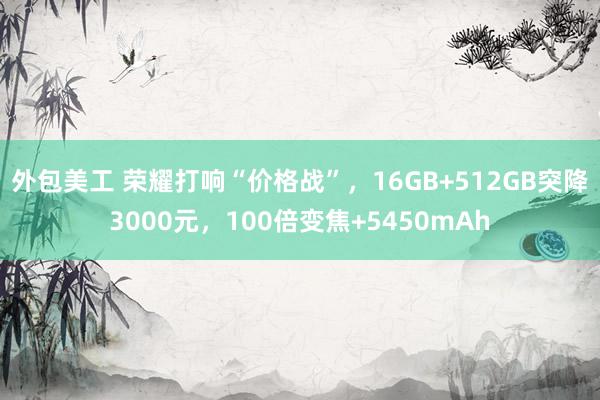 外包美工 荣耀打响“价格战”，16GB+512GB突降3000元，100倍变焦+5450mAh