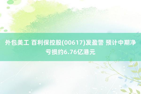 外包美工 百利保控股(00617)发盈警 预计中期净亏损约6.76亿港元