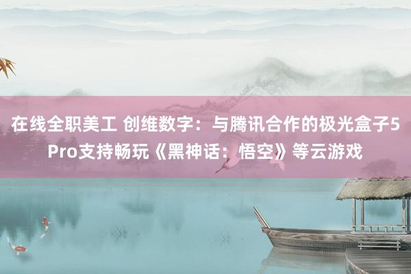 在线全职美工 创维数字：与腾讯合作的极光盒子5Pro支持畅玩《黑神话：悟空》等云游戏