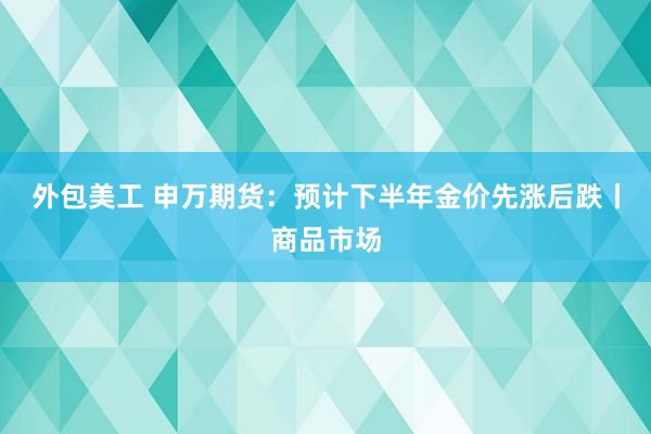 外包美工 申万期货：预计下半年金价先涨后跌丨商品市场