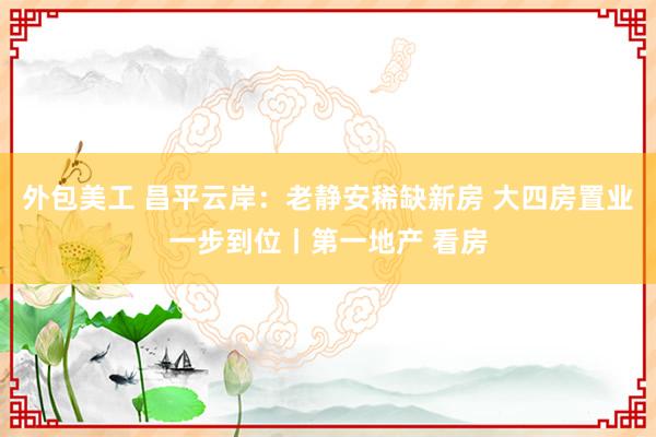 外包美工 昌平云岸：老静安稀缺新房 大四房置业一步到位丨第一地产 看房