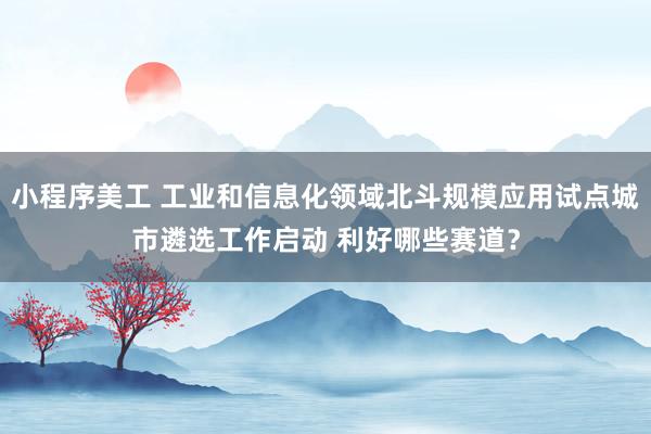 小程序美工 工业和信息化领域北斗规模应用试点城市遴选工作启动 利好哪些赛道？