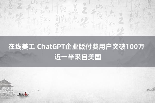 在线美工 ChatGPT企业版付费用户突破100万 近一半来自美国