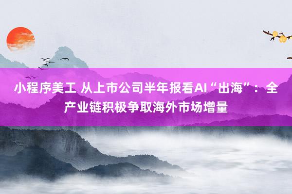 小程序美工 从上市公司半年报看AI“出海”：全产业链积极争取海外市场增量