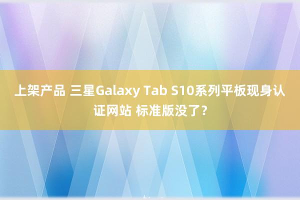 上架产品 三星Galaxy Tab S10系列平板现身认证网站 标准版没了？