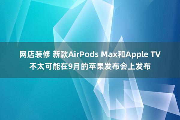 网店装修 新款AirPods Max和Apple TV不太可能在9月的苹果发布会上发布